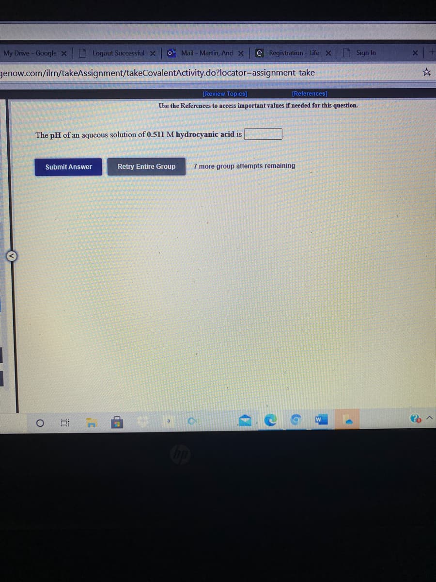 My Drive- GoogleX Logout Successful X
o Mail - Martin, And X
e Registration - Lifer X
Sign In
genow.com/ilrn/takeAssignment/takeCovalentActivity.do?locator=assignment-take
[Review Topics]
[References]
Use the References to access important values if needed for this question.
The pH of an aqueous solution of 0.511 M hydrocyanic acid is
Submit Answer
Retry Entire Group
7 more group attempts remaining
