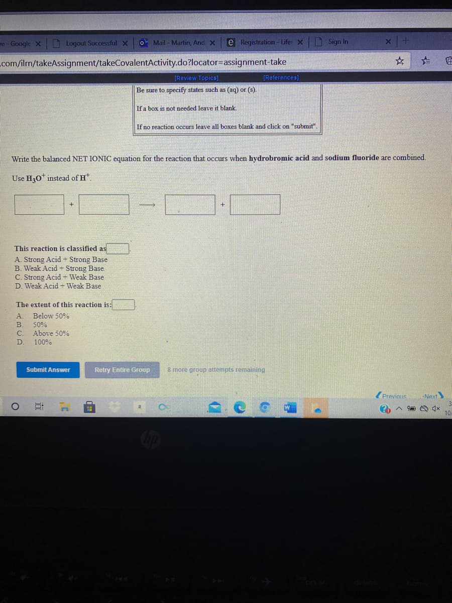 re - Google X
I Logout Successful X
OMail - Martin, And X
e Registration - Lifer X
Sign In
com/ilm/takeAssignment/takeCovalentActivity.do?locator=assignment-take
[Review Topics)
[References]
Be sure to specify states such as (aq) or (s).
If a box is not needed leave it blank.
If no reaction occurs leave all boxes blank and click on "submit".
Write the balanced NET IONIC equation for the reaction that occurs when hydrobromic acid and sodium fluoride are combined.
Use H30* instead of H*.
This reaction is classified as
A. Strong Acid + Strong Base
B. Weak Acid + Strong Base.
C. Strong Acid + Weak Base
D. Weak Acid + Weak Base
The extent of this reaction is:
A.
Below 50%
B.
Above 50%
100%
50%
C.
Submit Answer
Retry Entire Group
8 more group attempts remaining
Z Previnus
Next
