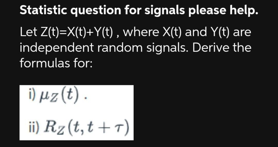 Statistic question for signals please help.
Let Z(t)=X(t)+Y(t), where X(t) and Y(t) are
independent random signals. Derive the
formulas for:
i) μz (t).
ii) Rz (t, t+T)