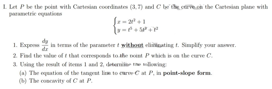 I. Let P be the point with Cartesian coordinates (3, 7) and C be the curve on the Cartesian plane with
parametric equations
x = 2t? + 1
ly = t5 + 5t3 + t²
1. Express
dy
in terms of the parameter t without eliminating t. Simplify your answer.
d.x
2. Find the value of t that corresponds to the point P which is on the curve C.
3. Using the result of items 1 and 2, determine the tollowing:
(a) The equation of the tangent line to curve C at P, in point-slope form.
(b) The concavity of C at P.
