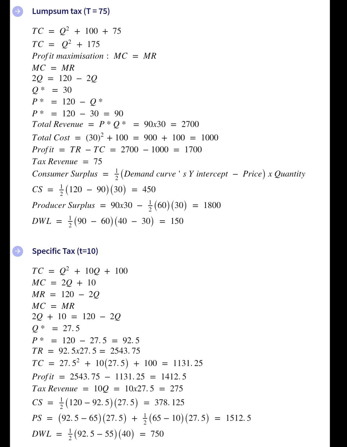 Lumpsum tax (T = 75)
TC =
Q² + 100 + 75
TC = Q² + 175
Profit maximisation : MC = MR
= MR
= 120
MC
2Q
20
|
*
= 30
Р*
= 120 – Q *
P *
= 120
30 = 90
Total Revenue = P* Q *
= 90x30 = 2700
Total Cost =
(30)² + 100
= 900 + 100 =
1000
Profit
= TR – TC
2700 – 1000
1700
Tax Revenue = 75
Consumer Surplus
(Demand curve ' s Y intercept – Price) x Quantity
CS
(120 - 90) (30)
450
} (60) (30)
} (90 – 60) (40 – 30)
Producer Surplus = 90x30
= 1800
-
DWL =
= 150
-
Specific Tax (t=10)
Q² + 10Q + 100
2Q + 10
ТС %3
MC
MR = 120
МС 3D MR
2Q + 10 = 120
20
*
= 27.5
P *
= 120
27. 5 = 92. 5
TR = 92.5x27. 5 = 2543. 75
TC = 27.5² + 10(27. 5) + 100 = 1131. 25
Profit
= 2543. 75
1131. 25 = 1412. 5
Tax Revenue =
100
= 10x27. 5
= 275
(120 – 92. 5) (27.5) = 378. 125
(92. 5 – 65) (27.5) + (65 – 10) (27. 5) = 1512. 5
} (92. 5 – 55) (40)
CS =
PS =
-
DWL =
= 750
