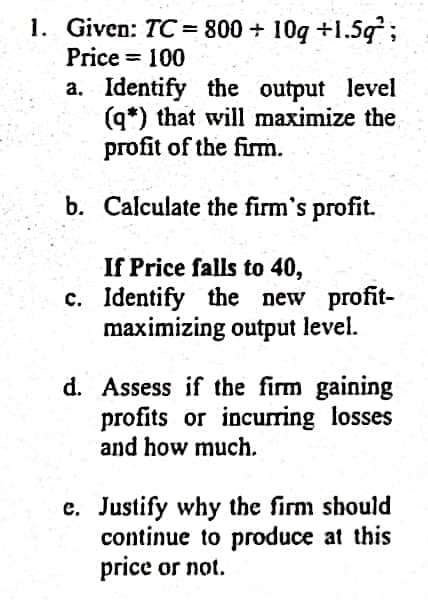 1. Given: TC = 800 + 10g +1.5g;
Price = 100
a. Identify the output level
(q*) that will maximize the
profit of the firm.
b. Calculate the firm's profit.
If Price falls to 40,
c. Identify the new profit-
maximizing output level.
d. Assess if the firm gaining
profits or incurring losses
and how much.
e. Justify why the firm should
continue to produce at this
price or not.
