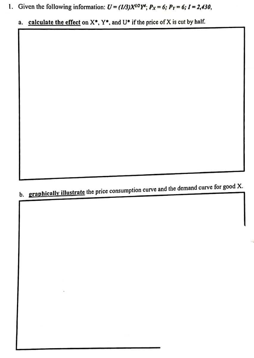 1. Given the following information: U= (1/3)X'^Y*; Px= 6; Py= 6; I = 2,430,
a. calculate the effect on X*, Y*, and U* if the price of X is cut by half.
b. graphically illustrate the price consumption curve and the demand curve for good X.
