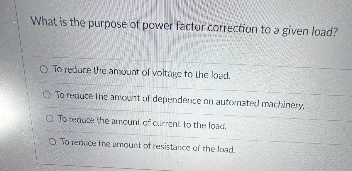 What is the purpose of power factor correction to a given load?
O To reduce the amount of voltage to the load.
O To reduce the amount of dependence on automated machinery.
O To reduce the amount of current to the load.
O To reduce the amount of resistance of the load.