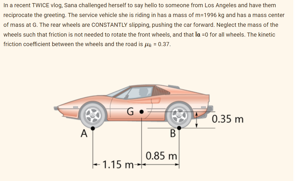 In a recent TWICE vlog, Sana challenged herself to say hello to someone from Los Angeles and have them
reciprocate the greeting. The service vehicle she is riding in has a mass of m=1996 kg and has a mass center
of mass at G. The rear wheels are CONSTANTLY slipping, pushing the car forward. Neglect the mass of the
wheels such that friction is not needed to rotate the front wheels, and that la =0 for all wheels. The kinetic
friction coefficient between the wheels and the road is μ = 0.37.
A
G
1.15 m-
0.85 m
0.35 m