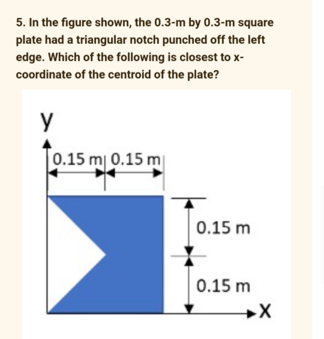 5. In the figure shown, the 0.3-m by 0.3-m square
plate had a triangular notch punched off the left
edge. Which of the following is closest to x-
coordinate of the centroid of the plate?
у
0.15 m 0.15 m
0.15 m
0.15 m
→X