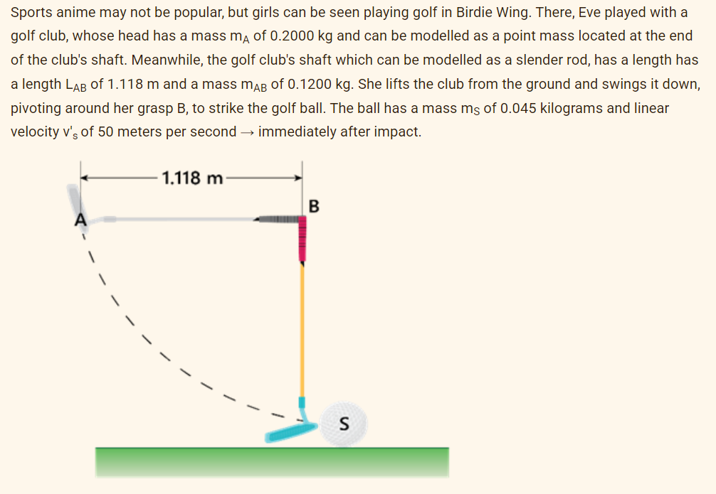 Sports anime may not be popular, but girls can be seen playing golf in Birdie Wing. There, Eve played with a
golf club, whose head has a mass mA of 0.2000 kg and can be modelled as a point mass located at the end
of the club's shaft. Meanwhile, the golf club's shaft which can be modelled as a slender rod, has a length has
a length LAB of 1.118 m and a mass mAB of 0.1200 kg. She lifts the club from the ground and swings it down,
pivoting around her grasp B, to strike the golf ball. The ball has a mass ms of 0.045 kilograms and linear
velocity v's of 50 meters per second → immediately after impact.
1.118 m
B