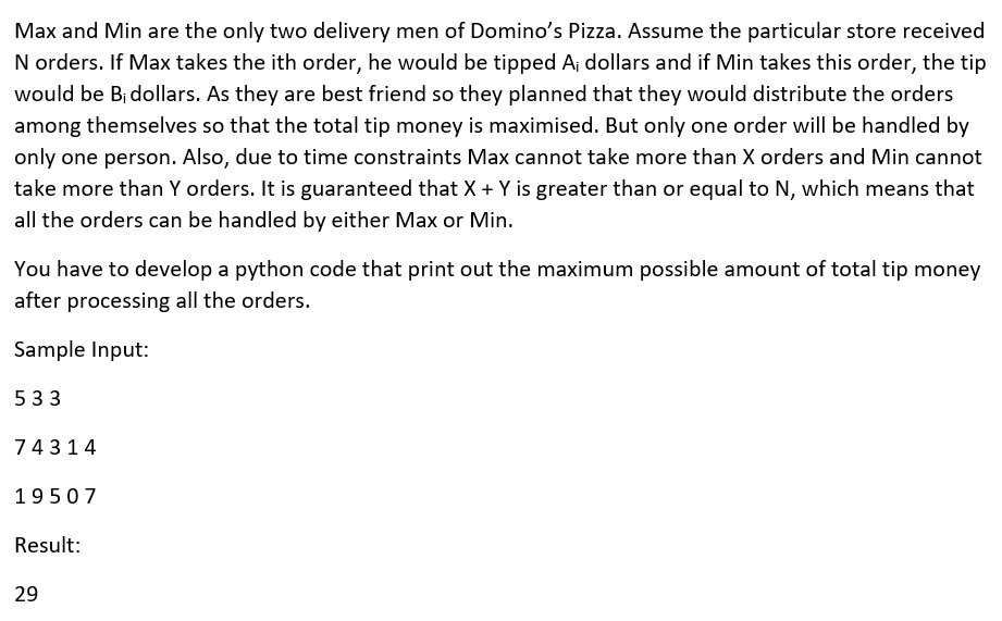 Max and Min are the only two delivery men of Domino's Pizza. Assume the particular store received
N orders. If Max takes the ith order, he would be tipped A; dollars and if Min takes this order, the tip
would be B¡ dollars. As they are best friend so they planned that they would distribute the orders
among themselves so that the total tip money is maximised. But only one order will be handled by
only one person. Also, due to time constraints Max cannot take more than X orders and Min cannot
take more than Y orders. It is guaranteed that X + Y is greater than or equal to N, which means that
all the orders can be handled by either Max or Min.
You have to develop a python code that print out the maximum possible amount of total tip money
after processing all the orders.
Sample Input:
533
74314
19507
Result:
29
