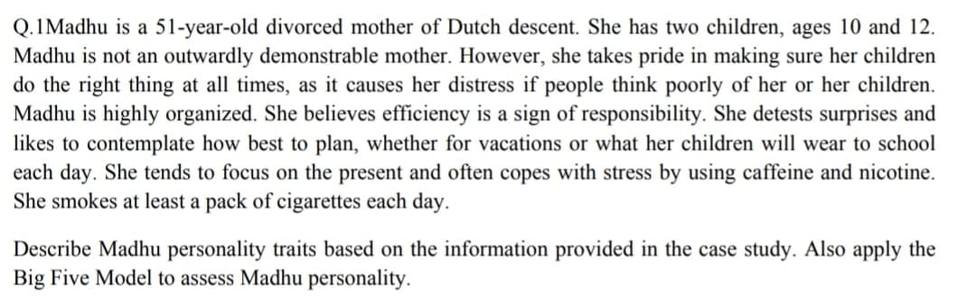 Q.1Madhu is a 51-year-old divorced mother of Dutch descent. She has two children, ages 10 and 12.
Madhu is not an outwardly demonstrable mother. However, she takes pride in making sure her children
do the right thing at all times, as it causes her distress if people think poorly of her or her children.
Madhu is highly organized. She believes efficiency is a sign of responsibility. She detests surprises and
likes to contemplate how best to plan, whether for vacations or what her children will wear to school
each day. She tends to focus on the present and often copes with stress by using caffeine and nicotine.
She smokes at least a pack of cigarettes each day.
Describe Madhu personality traits based on the information provided in the case study. Also apply the
Big Five Model to assess Madhu personality.
