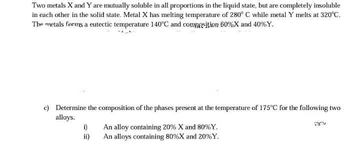 Two metals X and Y are mutually soluble in all proportions in the liquid state, but are completely insoluble
in each other in the solid state. Metal X has melting temperature of 280° C while metal Y melts at 320°C.
The metals forms a eutectic temperature 140°C and composition 60%X and 40%Y.
c) Determine the composition of the phases present at the temperature of 175°C for the following two
alloys.
i)
ii)
An alloy containing 20% X and 80%Y.
An alloys containing 80%X and 20%Y.
20