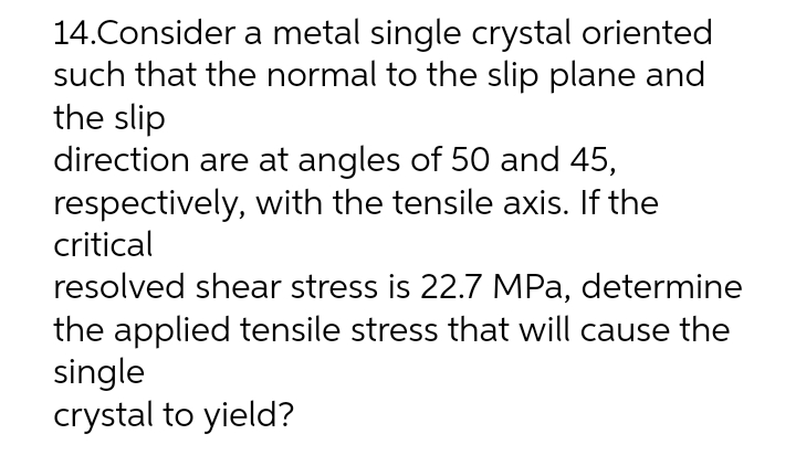 14.Consider a metal single crystal oriented
such that the normal to the slip plane and
the slip
direction are at angles of 50 and 45,
respectively, with the tensile axis. If the
critical
resolved shear stress is 22.7 MPa, determine
the applied tensile stress that will cause the
single
crystal to yield?