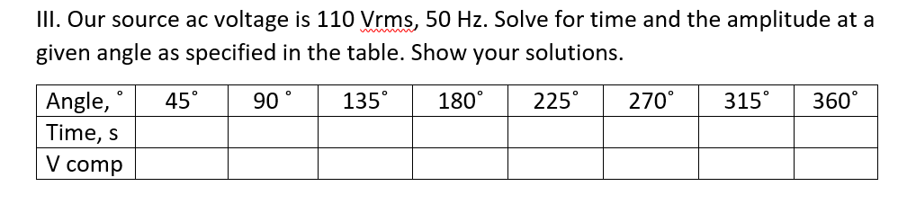 III. Our source ac voltage is 110 Vrms, 50 Hz. Solve for time and the amplitude at a
given angle as specified in the table. Show your solutions.
Angle,
Time, s
V comp
45°
90
135°
180°
225°
270°
315°
360°
