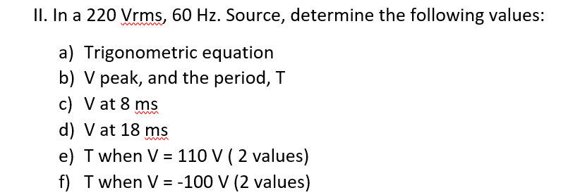 II. In a 220 Vrms, 60 Hz. Source, determine the following values:
a) Trigonometric equation
b) V peak, and the period, T
c) V at 8 ms
d) V at 18 ms
e) T when V = 110 V ( 2 values)
f) T when V = -100 V (2 values)
