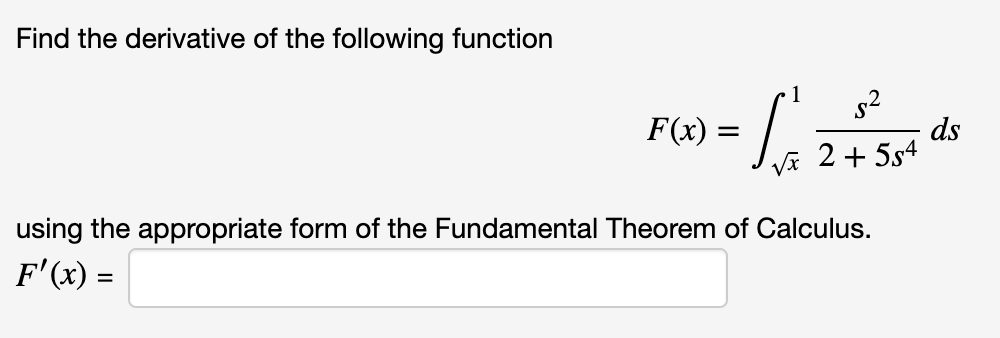 Find the derivative of the following function
s2
ds
Vĩ 2 + 5s4
F(x) =
using the appropriate form of the Fundamental Theorem of Calculus.
F'(x) =
%3D
