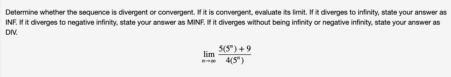 Determine whether the sequence is divergent or convergent. If it is convergent, evaluate its limit. If it diverges to infinity, state your answer as
INF. If it diverges to negative infinity, state your answer as MINF. If it diverges without being infinity or negative infinity, state your answer as
DIV.
5(5") +9
lim
4(5")

