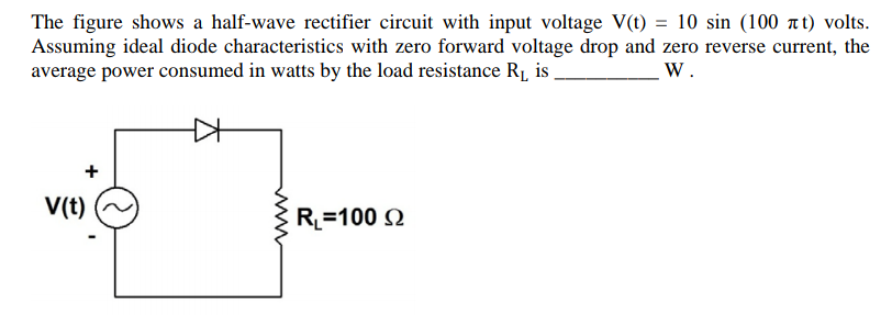 The figure shows a half-wave rectifier circuit with input voltage V(t) = 10 sin (100 at) volts.
Assuming ideal diode characteristics with zero forward voltage drop and zero reverse current, the
average power consumed in watts by the load resistance R1 is
W.
+
V(t)
R_=100 Q
ww
