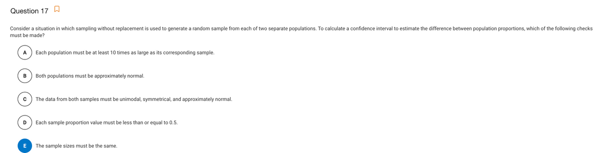 Question 17
Consider a situation in which sampling without replacement is used to generate a random sample from each of two separate populations. To calculate a confidence interval to estimate the difference between population proportions, which of the following checks
must be made?
A
Each population must be at least 10 times as large as its corresponding sample.
Both populations must be approximately normal.
The data from both samples must be unimodal, symmetrical, and approximately normal.
Each sample proportion value must be less than or equal to 0.5.
E
The sample sizes must be the same.

