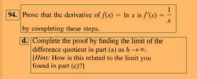 94. Prove that the derivative of f(x) = In x is f'(x)
%3D
%3D
by completing these steps.
d. Complete the proof by finding the limit of the
difference quotient in part (a) as h0.
I/int: How is this related to the limit you
found in part (c)?]

