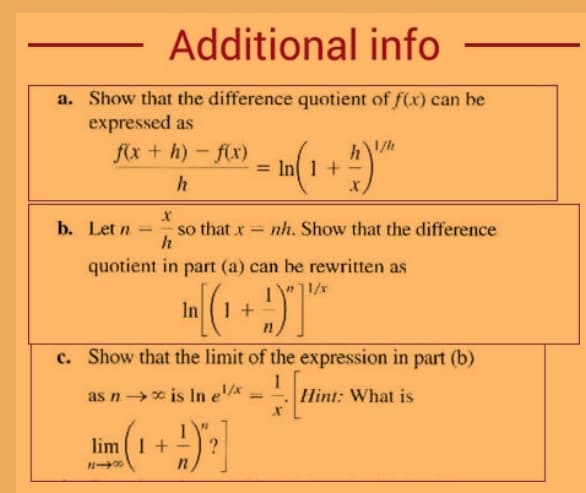 Additional info
a. Show that the difference quotient of f(x) can be
expressed as
fx + h)-f(x)
1/h
= In( 1 +
b. Let n
so that x =
h
nh. Show that the difference
quotient in part (a) can be rewritten as
1/x
In 1 +
c. Show that the limit of the expression in part (b)
as n x is In e'/x
1
Hint: What is
%3D
lim (1 +
