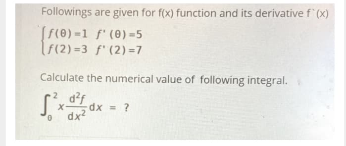 Followings are given for f(x) function and its derivative f' (x)
Sf(0) =1 f' (0) =5
f(2) =3 f' (2)=7
%3D
Calculate the numerical value of following integral.
2 d?f
%3D
dx2
