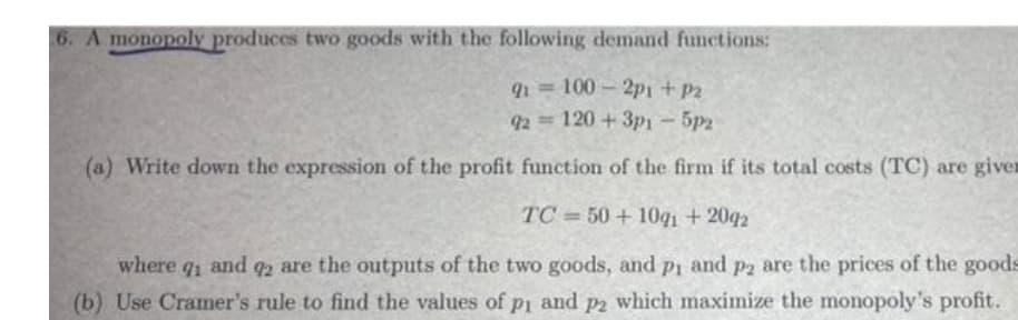 6. A monopoly produces two goods with the following demand functions:
100-2p1 +P2
92 = 120 + 3p1 - 5p2
(a) Write down the expression of the profit function of the firm if its total costs (TC) are giver
TC = 50 + 10q1 + 2042
%3D
where q and 2 are the outputs of the two goods, and pi and p2 are the prices of the good
91
(b) Use Cramer's rule to find the values of pi and p2 which maximize the monopoly's profit.
