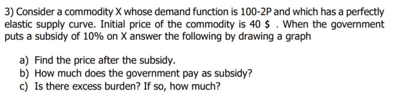 3) Consider a commodity X whose demand function is 100-2P and which has a perfectly
elastic supply curve. Initial price of the commodity is 40 $ . When the government
puts a subsidy of 10% on X answer the following by drawing a graph
a) Find the price after the subsidy.
b) How much does the government pay as subsidy?
c) Is there excess burden? If so, how much?
