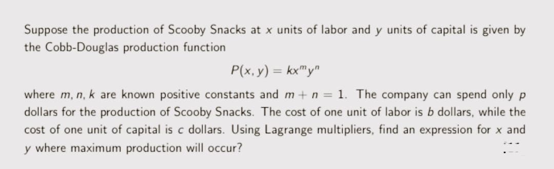 Suppose the production of Scooby Snacks at x units of labor and y units of capital is given by
the Cobb-Douglas production function
P(x, y) = kx"y"
where m, n, k are known positive constants and m+ n = 1. The company can spend only p
dollars for the production of Scooby Snacks. The cost of one unit of labor is b dollars, while the
cost of one unit of capital is c dollars. Using Lagrange multipliers, find an expression for x and
y where maximum production will occur?
