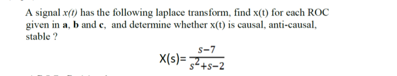 A signal x(t) has the following laplace transform, find x(t) for each ROC
given in a, b and c, and determine whether x(t) is causal, anti-causal,
stable ?
s-7
X(s)= 32+s-2
