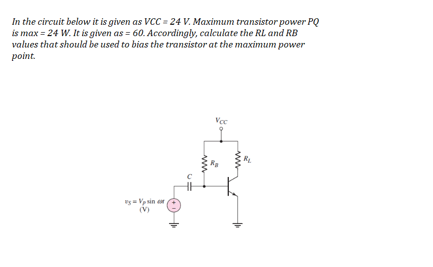 In the circuit below it is given as VCC = 24 V. Maximum transistor power PQ
is max = 24 W. It is given as = 60. Accordingly, calculate the RL and RB
values that should be used to bias the transistor at the maximum power
point.
Vcc
R1
RB
vs = Vp sin ot
(V)
ww

