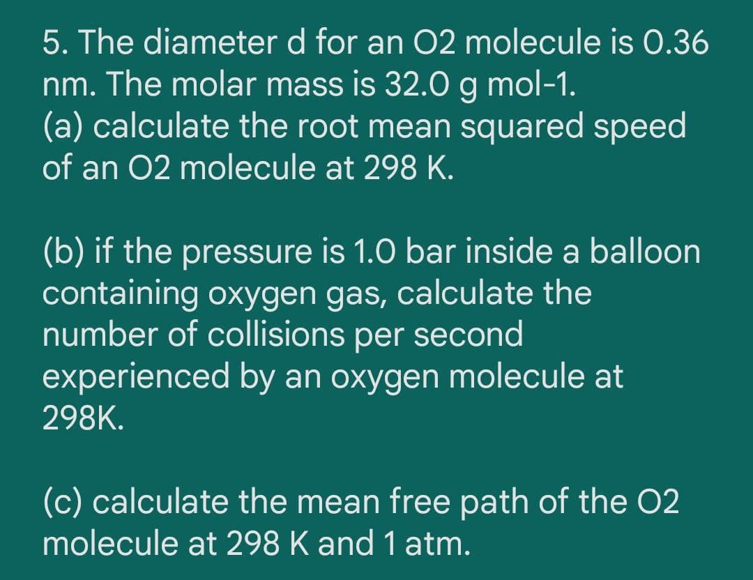 5. The diameter d for an O2 molecule is 0.36
nm. The molar mass is 32.0 g mol-1.
(a) calculate the root mean squared speed
of an 02 molecule at 298 K.
(b) if the pressure is 1.0 bar inside a balloon
containing oxygen gas, calculate the
number of collisions per second
experienced by an oxygen molecule at
298K.
(c) calculate the mean free path of the 02
molecule at 298 K and 1 atm.
