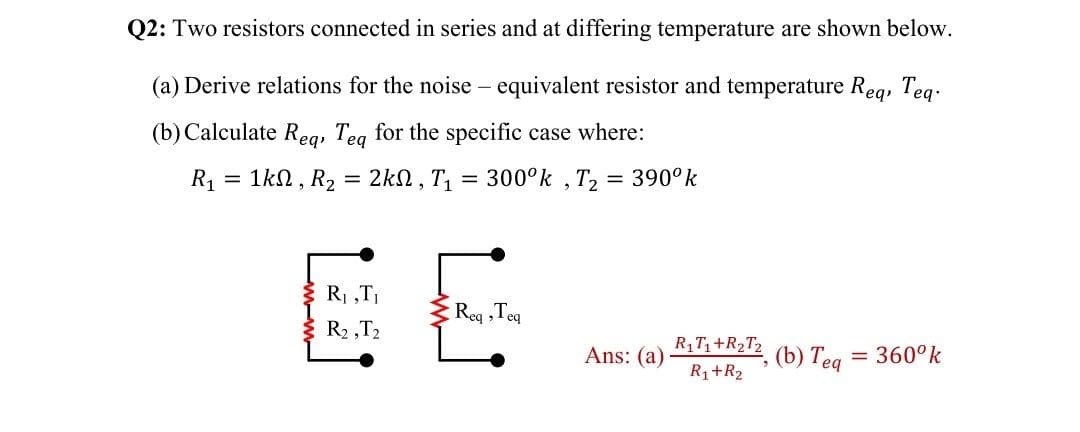 Q2: Two resistors connected in series and at differing temperature are shown below.
(a) Derive relations for the noise – equivalent resistor and temperature Reg, Teg.
(b) Calculate Reg, Teg for the specific case where:
R1
1kN, R2 = 2kn, T
300°k , T, = 390°k
EE
R1 „TI
Req ,Teq
R2 ,T2
Ans: (a)
RT+R2T2
() Теq
= 360°k
R1+R2
