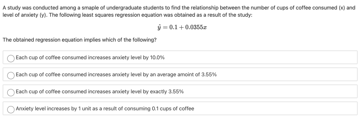 A study was conducted among a smaple of undergraduate students to find the relationship between the number of cups of coffee consumed (x) and
level of anxiety (y). The following least squares regression equation was obtained as a result of the study:
ŷ = 0.1+ 0.0355x
The obtained regression equation implies which of the following?
Each cup of coffee consumed increases anxiety level by 10.0%
Each cup of coffee consumed increases anxiety level by an average amoint of 3.55%
Each cup of coffee consumed increases anxiety level by exactly 3.55%
Anxiety level increases by 1 unit as a result of consuming 0.1 cups of coffee
