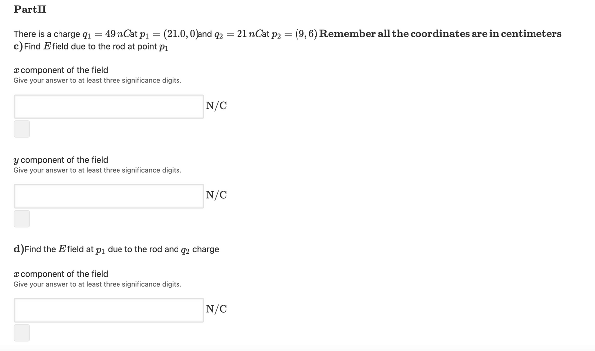 PartII
There is a charge q1
49 nCat p1 = (21.0,0)and q2
21 nCat p2 = (9,6) Remember all the coordinates are in centimeters
c) Find E field due to the rod at point p1
x component of the field
Give your answer to at least three significance digits.
N/C
y component of the field
Give your answer to at least three significance digits.
N/C
d)Find the Efield at pi due to the rod and q2 charge
x component of the field
Give your answer to at least three significance digits.
N/C
