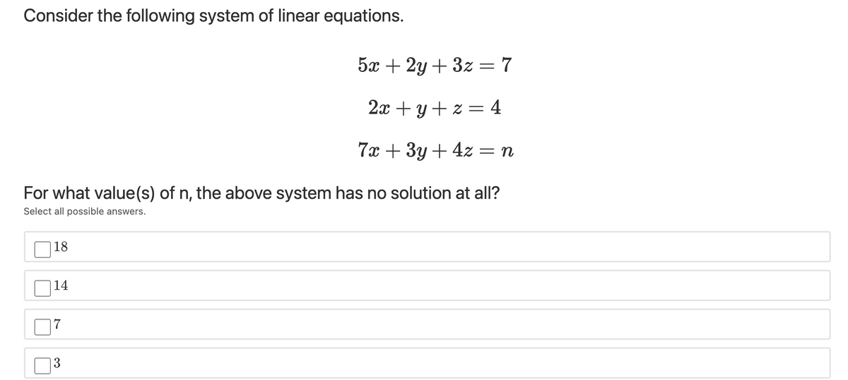 Consider the following system of linear equations.
5x + 2y + 3z = 7
2x + y + z = 4
%3D
7x + 3y + 4z = n
For what value(s) of n, the above system has no solution at all?
Select all possible answers.
18
14
|7
13
