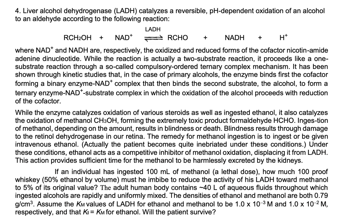 4. Liver alcohol dehydrogenase (LADH) catalyzes a reversible, pH-dependent oxidation of an alcohol
to an aldehyde according to the following reaction:
LADH
RCH2OH
NAD*
RCHO
NADH
H*
+
+
+
where NAD* and NADH are, respectively, the oxidized and reduced forms of the cofactor nicotin-amide
adenine dinucleotide. While the reaction is actually a two-substrate reaction, it proceeds like a one-
substrate reaction through a so-called compulsory-ordered ternary complex mechanism. It has been
shown through kinetic studies that, in the case of primary alcohols, the enzyme binds first the cofactor
forming a binary enzyme-NAD* complex that then binds the second substrate, the alcohol, to form a
ternary enzyme-NAD*-substrate complex in which the oxidation of the alcohol proceeds with reduction
of the cofactor.
While the enzyme catalyzes oxidation of various steroids as well as ingested ethanol, it also catalyzes
the oxidation of methanol CH3OH, forming the extremely toxic product formaldehyde HCHO. Inges-tion
of methanol, depending on the amount, results in blindness or death. Blindness results through damage
to the retinol dehydrogenase in our retina. The remedy for methanol ingestion is to ingest or be given
intravenous ethanol. (Actually the patient becomes quite inebriated under these conditions.) Under
these conditions, ethanol acts as a competitive inhibitor of methanol oxidation, displacing it from LADH.
This action provides sufficient time for the methanol to be harmlessly excreted by the kidneys.
If an individual has ingested 100 mL of methanol (a lethal dose), how much 100 proof
whiskey (50% ethanol by volume) must he imbibe to reduce the activity of his LADH toward methanol
to 5% of its original value? The adult human body contains ~40 L of aqueous fluids throughout which
ingested alcohols are rapidly and uniformly mixed. The densities of ethanol and methanol are both 0.79
g/cm3. Assume the KM values of LADH for ethanol and methanol to be 1.0 x 10-3 M and 1.0 x 10-2 M,
respectively, and that Ki = KM for ethanol. Will the patient survive?
