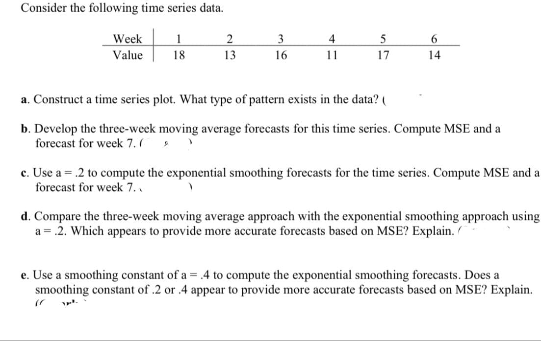 Consider the following time series data.
Week
1
3
4
6.
Value
18
13
16
11
17
14
a. Construct a time series plot. What type of pattern exists in the data? (
b. Develop the three-week moving average forecasts for this time series. Compute MSE and a
forecast for week 7. (
c. Use a = .2 to compute the exponential smoothing forecasts for the time series. Compute MSE and a
forecast for week 7. .
d. Compare the three-week moving average approach with the exponential smoothing approach using
a = .2. Which appears to provide more accurate forecasts based on MSE? Explain.
e. Use a smoothing constant of a = .4 to compute the exponential smoothing forecasts. Does a
smoothing constant of .2 or .4 appear to provide more accurate forecasts based on MSE? Explain.
