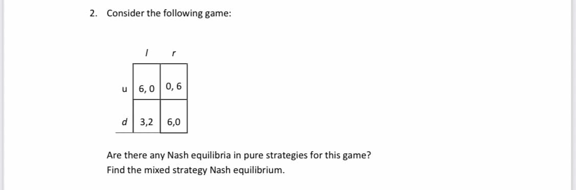 2. Consider the following game:
u
1
r
6,0 0,6
d 3,2 6,0
Are there any Nash equilibria in pure strategies for this game?
Find the mixed strategy Nash equilibrium.