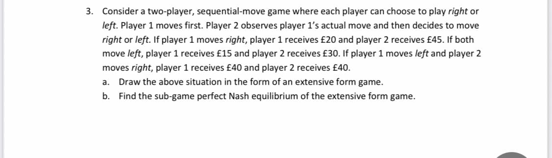 3. Consider a two-player, sequential-move game where each player can choose to play right or
left. Player 1 moves first. Player 2 observes player 1's actual move and then decides to move
right or left. If player 1 moves right, player 1 receives £20 and player 2 receives £45. If both
move left, player 1 receives £15 and player 2 receives £30. If player 1 moves left and player 2
moves right, player 1 receives £40 and player 2 receives £40.
a.
Draw the above situation in the form of an extensive form game.
b. Find the sub-game perfect Nash equilibrium of the extensive form game.