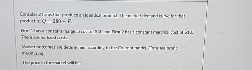 Consider 2 firms that produce an identical product. The market demand curve for that
product is: Q = 280 - P.
Firm 1 has a constant marginal cost of $40 and Firm 2 has a constant marginal cost of $10.
There are no fixed costs.
Market outcomes are determined according to the Cournot model. Firms are profit
maximizing.
The price in the market will be: