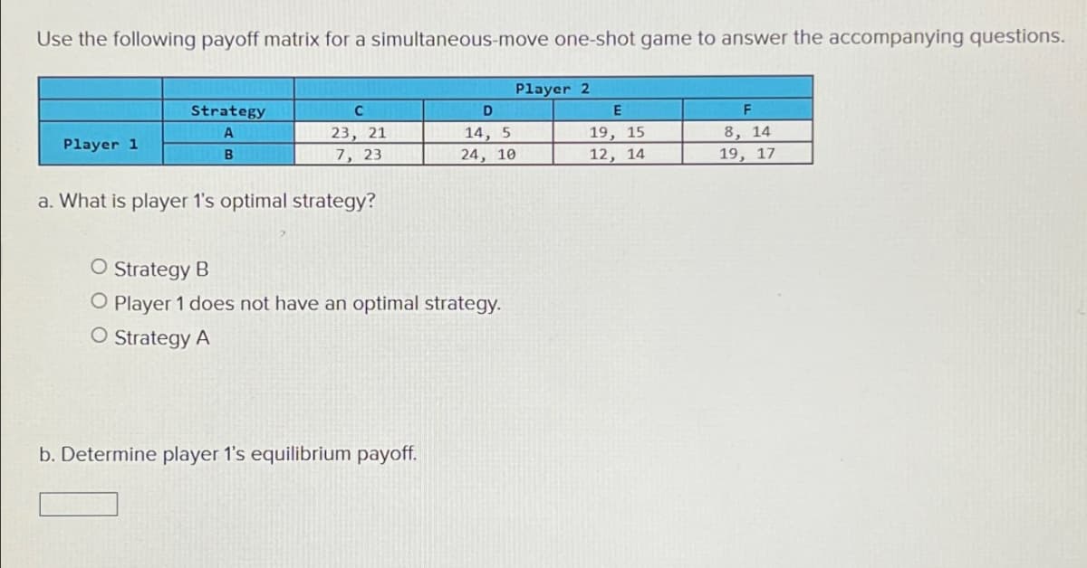 Use the following payoff matrix for a simultaneous-move one-shot game to answer the accompanying questions.
Player 2
Strategy
C
D
E
F
A
23, 21
Player 1
14, 5
19, 15
8, 14
B
7, 23
24, 10
12, 14
19, 17
a. What is player 1's optimal strategy?
O Strategy B
O Player 1 does not have an optimal strategy.
O Strategy A
b. Determine player 1's equilibrium payoff.
