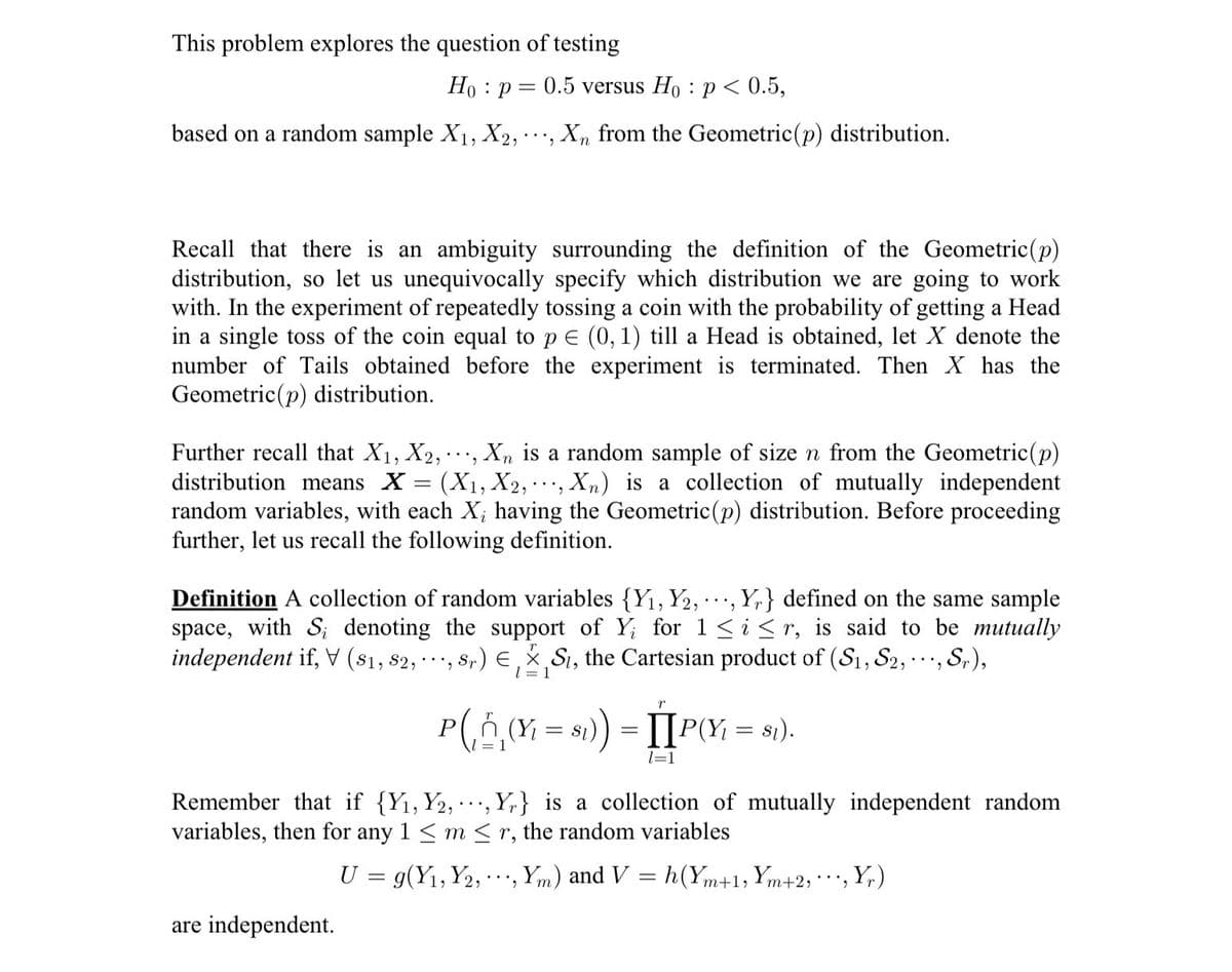 This problem explores the question of testing
Ho p= 0.5 versus Ho p < 0.5,
.
based on a random sample X₁, X2,
Xn from the Geometric (p) distribution.
Recall that there is an ambiguity surrounding the definition of the Geometric (p)
distribution, so let us unequivocally specify which distribution we are going to work
with. In the experiment of repeatedly tossing a coin with the probability of getting a Head
in a single toss of the coin equal to p = (0, 1) till a Head is obtained, let X denote the
number of Tails obtained before the experiment is terminated. Then X has the
Geometric (p) distribution.
Further recall that X₁, X2,, Xn is a random sample of size n from the Geometric (p)
distribution means X (X₁, X2, Xn) is a collection of mutually independent
random variables, with each X; having the Geometric (p) distribution. Before proceeding
further, let us recall the following definition.
Definition A collection of random variables {Y₁, Y2,..., Yr} defined on the same sample
space, with S, denoting the support of Y; for 1≤ i ≤r, is said to be mutually
independent if, V (S1, S2,
, Sr) EX S, the Cartesian product of (S₁, S2, ..., Sr),
1 = 1
are independent.
r
P(‚ñ‚ (Y₁ = $i)) = [[P(Y₁ = 81).
1=1
Remember that if {Y₁, Y2,, Yr} is a collection of mutually independent random
variables, then for any 1 ≤ m ≤r, the random variables
U = g(Y₁, Y2₂, •, Ym) and V = h(Ym+1, Ym+2,, Yr)
