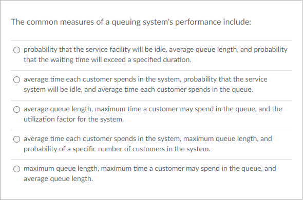 The common measures of a queuing system's performance include:
O probability that the service facility will be idle, average queue length, and probability
that the waiting time will exceed a specified duration.
average time each customer spends in the system, probability that the service
system will be idle, and average time each customer spends in the queue.
average queue length, maximum time a customer may spend in the queue, and the
utilization factor for the system.
average time each customer spends in the system, maximum queue length, and
probability of a specific number of customers in the system.
maximum queue length, maximum time a customer may spend in the queue, and
average queue length.