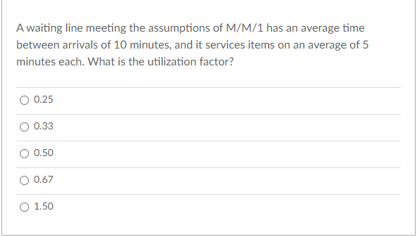 A waiting line meeting the assumptions of M/M/1 has an average time
between arrivals of 10 minutes, and it services items on an average of 5
minutes each. What is the utilization factor?
0.25
0.33
0.50
0.67
1.50