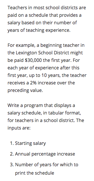 Teachers in most school districts are
paid on a schedule that provides a
salary based on their number of
years of teaching experience.
For example, a beginning teacher in
the Lexington School District might
be paid $30,000 the first year. For
each year of experience after this
first year, up to 10 years, the teacher
receives a 2% increase over the
preceding value.
Write a program that displays a
salary schedule, in tabular format,
for teachers in a school district. The
inputs are:
1. Starting salary
2. Annual percentage increase
3. Number of years for which to
print the schedule
