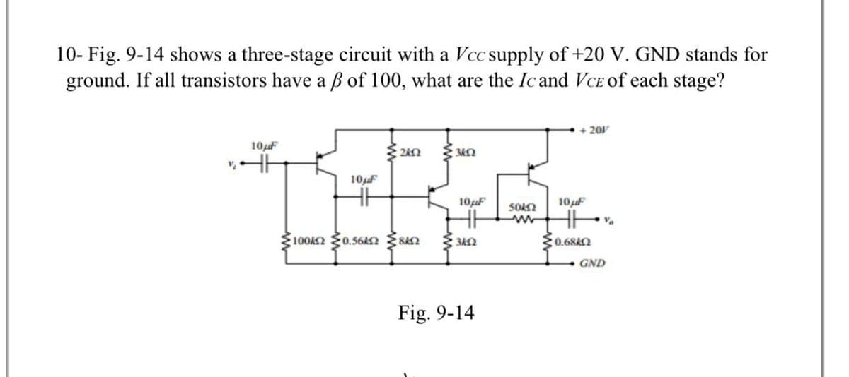 10- Fig. 9-14 shows a three-stage circuit with a Vcc supply of +20 V. GND stands for
ground. If all transistors have a ß of 100, what are the Icand VCE Oof each stage?
201
10uF
10F
10uF
10 F
100k {0.56kn San
0.684Q
GND
Fig. 9-14
