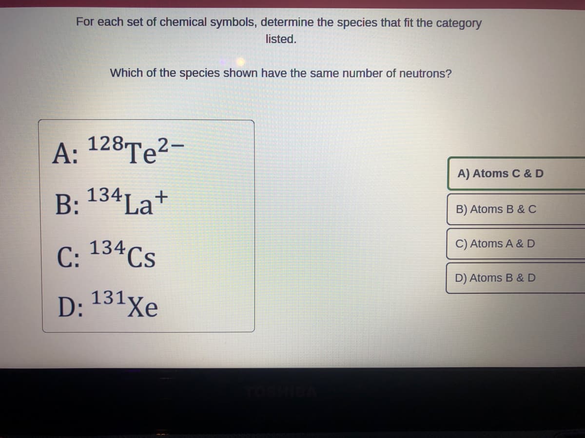 For each set of chemical symbols, determine the species that fit the category
listed.
Which of the species shown have the same number of neutrons?
A: 128 Te²-
B: 134 La+
C: 134Cs
D: 131Xe
A) Atoms C & D
B) Atoms B & C
C) Atoms A & D
D) Atoms B & D