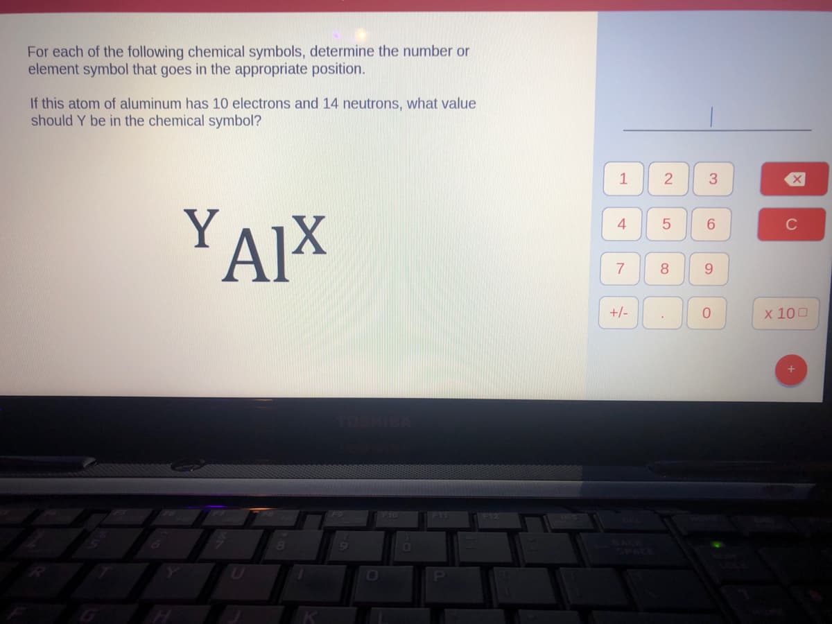 For each of the following chemical symbols, determine the number or
element symbol that goes in the appropriate position.
If this atom of aluminum has 10 electrons and 14 neutrons, what value
should Y be in the chemical symbol?
YAIX
8
0
F11
P
200
1
4
7
+/-
2
5
8
3
6
9
0
X
C
x 100
+