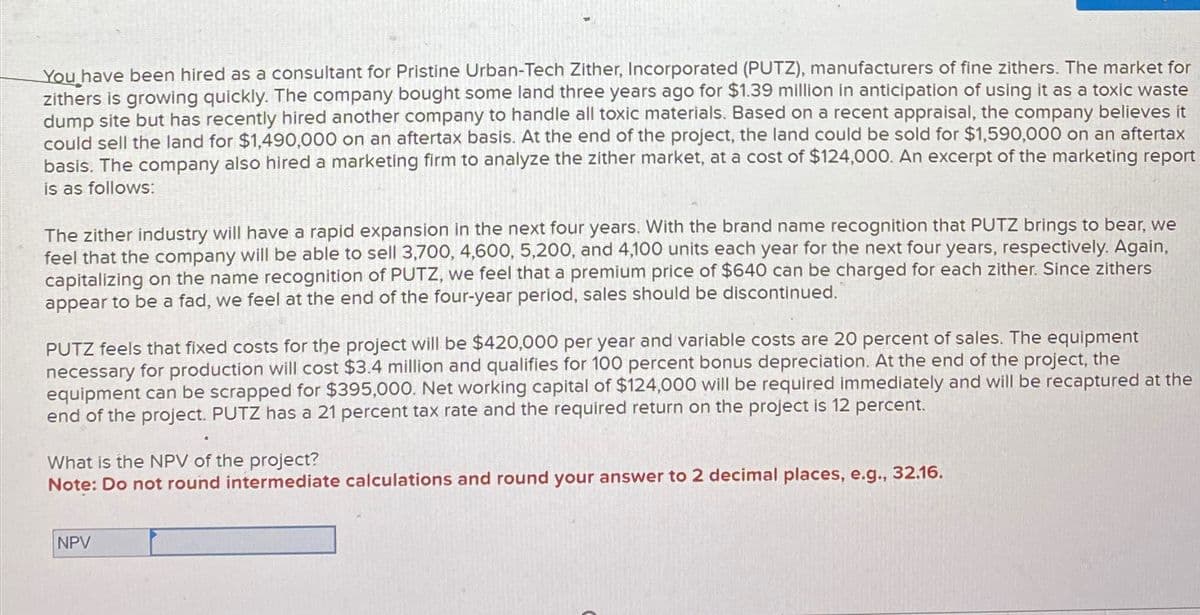 You have been hired as a consultant for Pristine Urban-Tech Zither, Incorporated (PUTZ), manufacturers of fine zithers. The market for
zithers is growing quickly. The company bought some land three years ago for $1.39 million in anticipation of using it as a toxic waste
dump site but has recently hired another company to handle all toxic materials. Based on a recent appraisal, the company believes it
could sell the land for $1,490,000 on an aftertax basis. At the end of the project, the land could be sold for $1,590,000 on an aftertax
basis. The company also hired a marketing firm to analyze the zither market, at a cost of $124,000. An excerpt of the marketing report
is as follows:
The zither industry will have a rapid expansion in the next four years. With the brand name recognition that PUTZ brings to bear, we
feel that the company will be able to sell 3,700, 4,600, 5,200, and 4,100 units each year for the next four years, respectively. Again,
capitalizing on the name recognition of PUTZ, we feel that a premium price of $640 can be charged for each zither. Since zithers
appear to be a fad, we feel at the end of the four-year period, sales should be discontinued.
PUTZ feels that fixed costs for the project will be $420,000 per year and variable costs are 20 percent of sales. The equipment
necessary for production will cost $3.4 million and qualifies for 100 percent bonus depreciation. At the end of the project, the
equipment can be scrapped for $395,000. Net working capital of $124,000 will be required immediately and will be recaptured at the
end of the project. PUTZ has a 21 percent tax rate and the required return on the project is 12 percent.
What is the NPV of the project?
Note: Do not round intermediate calculations and round your answer to 2 decimal places, e.g., 32.16.
NPV