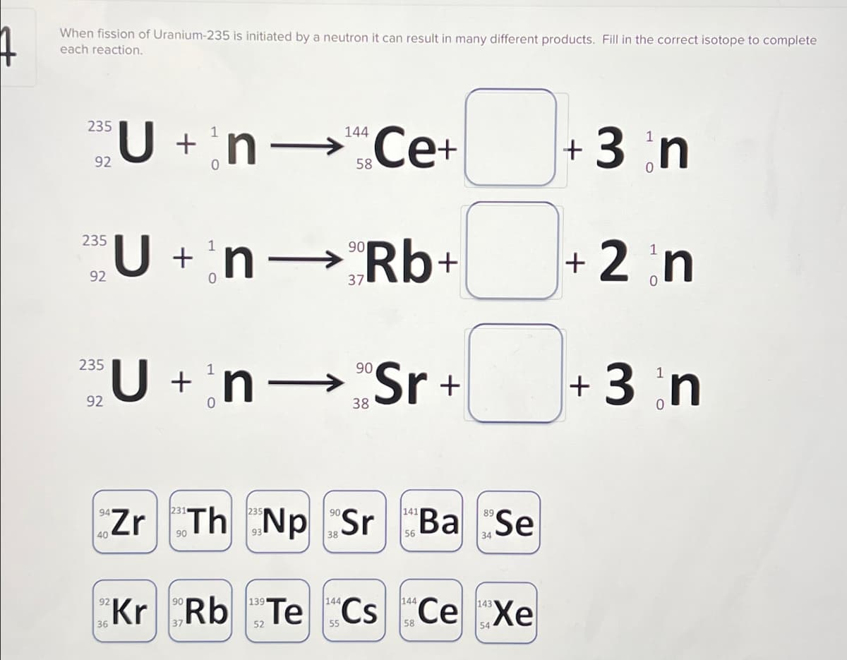 When fission of Uranium-235 is initiated by a neutron it can result in many different products. Fill in the correct isotope to complete
each reaction.
235
U + n-¹ Ce+
92
235
92
235
92
40
144
58
U+nRb+
n→
Zr
Un Sr+
90
38
Th Np Sr
38
141
89
Ba Se
34
92
90
144
144
Kr Rb Te Cs Ce Xe
36
52
58
+ 3 n
+ 2 n
0
+ 3 n