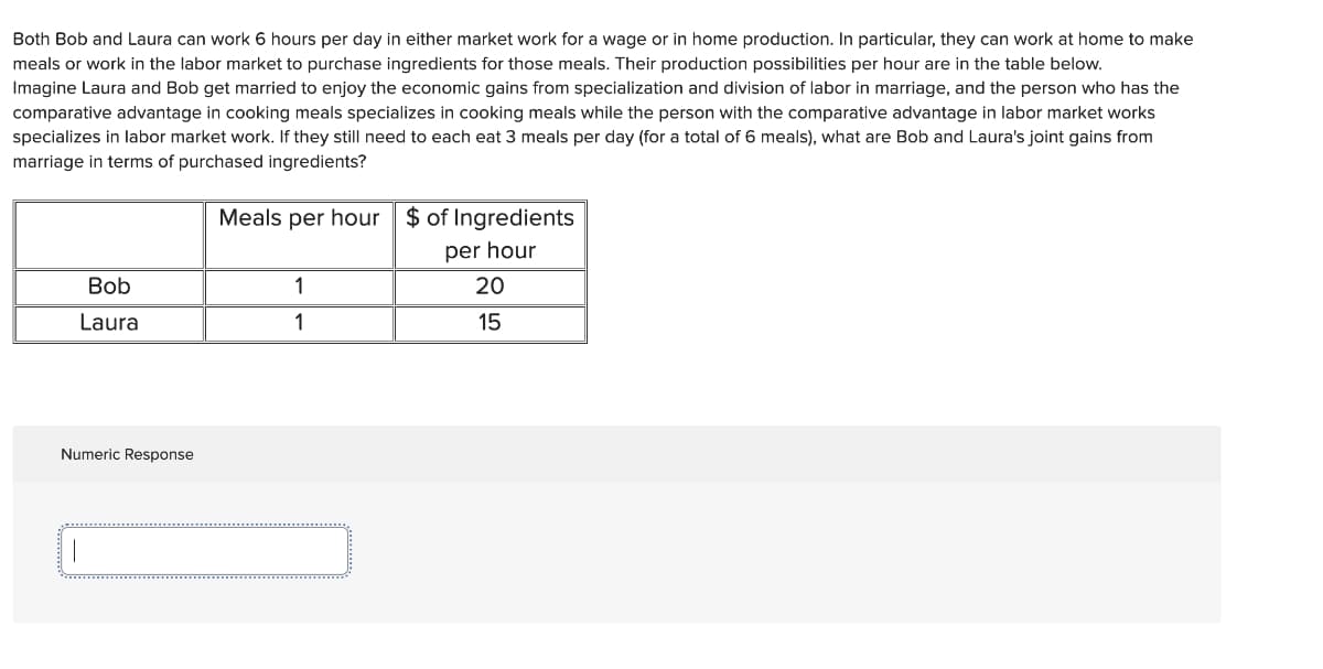 Both Bob and Laura can work 6 hours per day in either market work for a wage or in home production. In particular, they can work at home to make
meals or work in the labor market to purchase ingredients for those meals. Their production possibilities per hour are in the table below.
Imagine Laura and Bob get married to enjoy the economic gains from specialization and division of labor in marriage, and the person who has the
comparative advantage in cooking meals specializes in cooking meals while the person with the comparative advantage in labor market works
specializes in labor market work. If they still need to each eat 3 meals per day (for a total of 6 meals), what are Bob and Laura's joint gains from
marriage in terms of purchased ingredients?
Bob
Laura
Numeric Response
Meals per hour $ of Ingredients
per hour
1
1
20
15